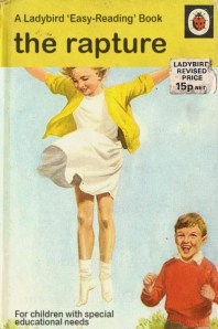 "Oh, Becky! It's amazing! It's wonderful! Glory, glory! You're being lifted up into the clouds and leaving this cruel world behind where the wretched shall suffer the agonies of Armageddon and be prodded by demonic pitchforks and trampled by the Four Horsemen and ... and ... wait a minute. Why the hell are my feet still on the ground? Becky? Becky?! BECKY!!!!" 